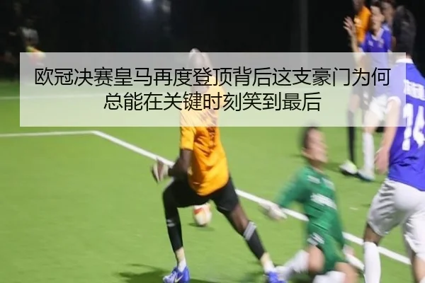 欧冠决赛皇马再度登顶背后这支豪门为何总能在关键时刻笑到最后