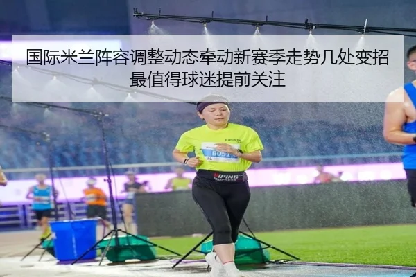 国际米兰阵容调整动态牵动新赛季走势几处变招最值得球迷提前关注