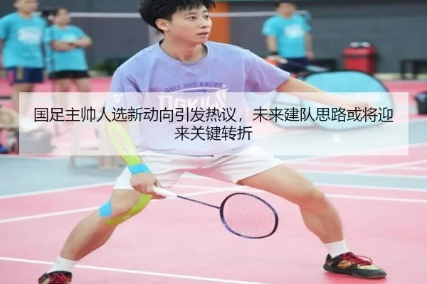 国足主帅人选新动向引发热议，未来建队思路或将迎来关键转折