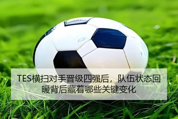 TES横扫对手晋级四强后，队伍状态回暖背后藏着哪些关键变化