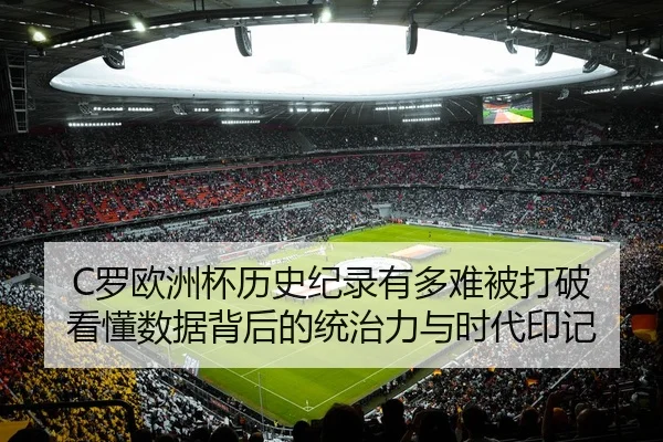 C罗欧洲杯历史纪录有多难被打破 看懂数据背后的统治力与时代印记